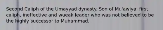 Second Caliph of the Umayyad dynasty. Son of Mu'awiya, first caliph, ineffective and wueak leader who was not believed to be the highly successor to Muhammad.