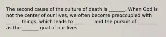 The second cause of the culture of death is _______. When God is not the center of our lives, we often become preoccupied with ______ things, which leads to ________ and the pursuit of ________ as the _______ goal of our lives