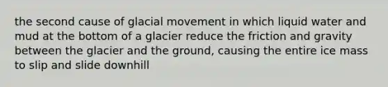 the second cause of glacial movement in which liquid water and mud at the bottom of a glacier reduce the friction and gravity between the glacier and the ground, causing the entire ice mass to slip and slide downhill