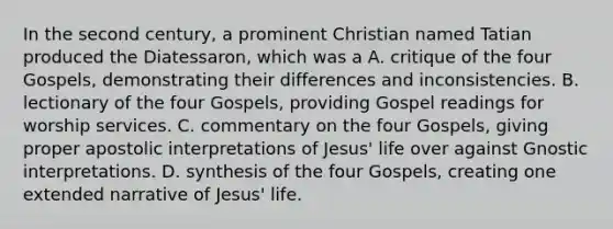 In the second century, a prominent Christian named Tatian produced the Diatessaron, which was a A. critique of the four Gospels, demonstrating their differences and inconsistencies. B. lectionary of the four Gospels, providing Gospel readings for worship services. C. commentary on the four Gospels, giving proper apostolic interpretations of Jesus' life over against Gnostic interpretations. D. synthesis of the four Gospels, creating one extended narrative of Jesus' life.