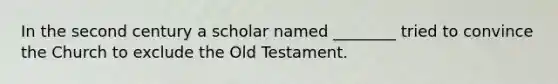 In the second century a scholar named ________ tried to convince the Church to exclude the Old Testament.