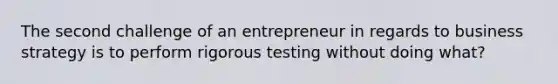 The second challenge of an entrepreneur in regards to business strategy is to perform rigorous testing without doing what?