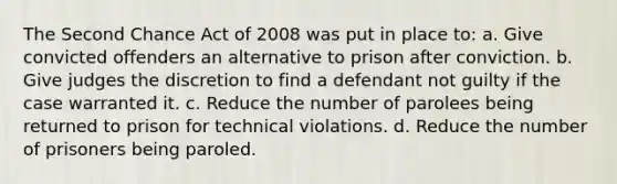 The Second Chance Act of 2008 was put in place to: a. Give convicted offenders an alternative to prison after conviction. b. Give judges the discretion to find a defendant not guilty if the case warranted it. c. Reduce the number of parolees being returned to prison for technical violations. d. Reduce the number of prisoners being paroled.