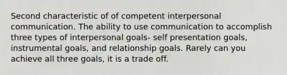 Second characteristic of of competent interpersonal communication. The ability to use communication to accomplish three types of interpersonal goals- self presentation goals, instrumental goals, and relationship goals. Rarely can you achieve all three goals, it is a trade off.