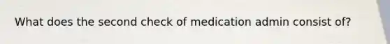 What does the second check of medication admin consist of?