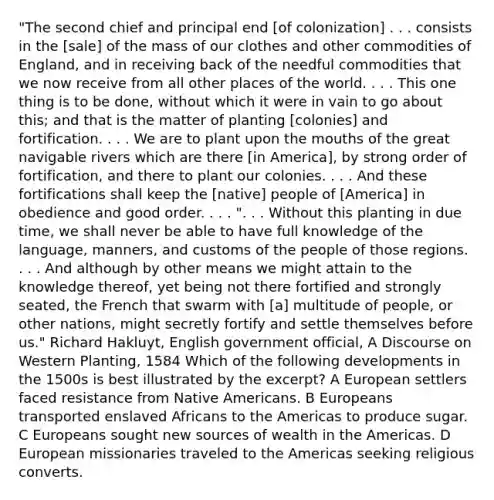 "The second chief and principal end [of colonization] . . . consists in the [sale] of the mass of our clothes and other commodities of England, and in receiving back of the needful commodities that we now receive from all other places of the world. . . . This one thing is to be done, without which it were in vain to go about this; and that is the matter of planting [colonies] and fortification. . . . We are to plant upon the mouths of the great navigable rivers which are there [in America], by strong order of fortification, and there to plant our colonies. . . . And these fortifications shall keep the [native] people of [America] in obedience and good order. . . . ". . . Without this planting in due time, we shall never be able to have full knowledge of the language, manners, and customs of the people of those regions. . . . And although by other means we might attain to the knowledge thereof, yet being not there fortified and strongly seated, the French that swarm with [a] multitude of people, or other nations, might secretly fortify and settle themselves before us." Richard Hakluyt, English government official, A Discourse on Western Planting, 1584 Which of the following developments in the 1500s is best illustrated by the excerpt? A European settlers faced resistance from Native Americans. B Europeans transported enslaved Africans to the Americas to produce sugar. C Europeans sought new sources of wealth in the Americas. D European missionaries traveled to the Americas seeking religious converts.