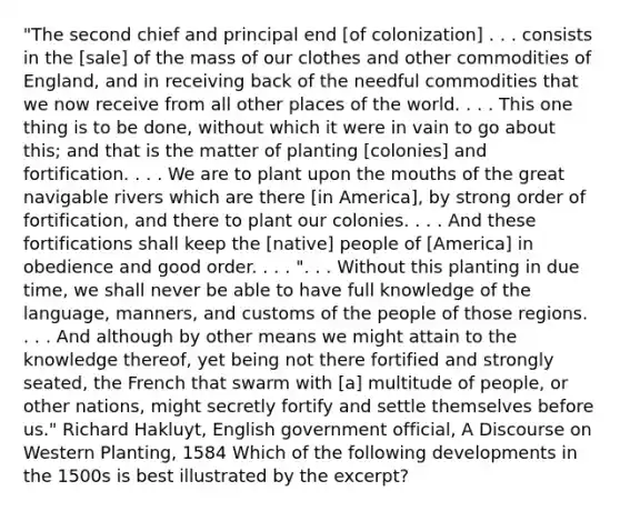 "The second chief and principal end [of colonization] . . . consists in the [sale] of the mass of our clothes and other commodities of England, and in receiving back of the needful commodities that we now receive from all other places of the world. . . . This one thing is to be done, without which it were in vain to go about this; and that is the matter of planting [colonies] and fortification. . . . We are to plant upon the mouths of the great navigable rivers which are there [in America], by strong order of fortification, and there to plant our colonies. . . . And these fortifications shall keep the [native] people of [America] in obedience and good order. . . . ". . . Without this planting in due time, we shall never be able to have full knowledge of the language, manners, and customs of the people of those regions. . . . And although by other means we might attain to the knowledge thereof, yet being not there fortified and strongly seated, the French that swarm with [a] multitude of people, or other nations, might secretly fortify and settle themselves before us." Richard Hakluyt, English government official, A Discourse on Western Planting, 1584 Which of the following developments in the 1500s is best illustrated by the excerpt?