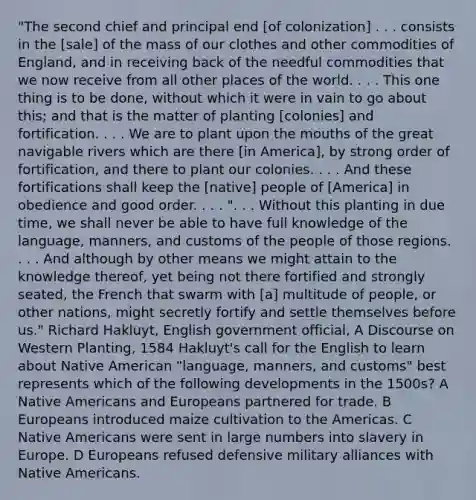 "The second chief and principal end [of colonization] . . . consists in the [sale] of the mass of our clothes and other commodities of England, and in receiving back of the needful commodities that we now receive from all other places of the world. . . . This one thing is to be done, without which it were in vain to go about this; and that is the matter of planting [colonies] and fortification. . . . We are to plant upon the mouths of the great navigable rivers which are there [in America], by strong order of fortification, and there to plant our colonies. . . . And these fortifications shall keep the [native] people of [America] in obedience and good order. . . . ". . . Without this planting in due time, we shall never be able to have full knowledge of the language, manners, and customs of the people of those regions. . . . And although by other means we might attain to the knowledge thereof, yet being not there fortified and strongly seated, the French that swarm with [a] multitude of people, or other nations, might secretly fortify and settle themselves before us." Richard Hakluyt, English government official, A Discourse on Western Planting, 1584 Hakluyt's call for the English to learn about Native American "language, manners, and customs" best represents which of the following developments in the 1500s? A Native Americans and Europeans partnered for trade. B Europeans introduced maize cultivation to the Americas. C Native Americans were sent in large numbers into slavery in Europe. D Europeans refused defensive military alliances with Native Americans.