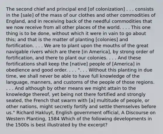 The second chief and principal end [of colonization] . . . consists in the [sale] of the mass of our clothes and other commodities of England, and in receiving back of the needful commodities that we now receive from all other places of the world. . . . This one thing is to be done, without which it were in vain to go about this; and that is the matter of planting [colonies] and fortification. . . . We are to plant upon the mouths of the great navigable rivers which are there [in America], by strong order of fortification, and there to plant our colonies. . . . And these fortifications shall keep the [native] people of [America] in obedience and good order. . . . ". . . Without this planting in due time, we shall never be able to have full knowledge of the language, manners, and customs of the people of those regions. . . . And although by other means we might attain to the knowledge thereof, yet being not there fortified and strongly seated, the French that swarm with [a] multitude of people, or other nations, might secretly fortify and settle themselves before us." Richard Hakluyt, English government official, A Discourse on Western Planting, 1584 Which of the following developments in the 1500s is best illustrated by the excerpt?