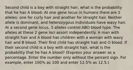 Second child is a boy with straight hair, what is the probability that he has A blood- At one gene locus in humans there are 2 alleles: one for curly hair and another for straight hair. Neither allele is dominant, and heterozygous individuals have wavy hair. At a second gene locus, 3 alleles control ABO blood type. The alleles at these 2 gene loci assort independently. A man with straight hair and A blood has children with a woman with wavy hair and B blood. Their first child has straight hair and O blood. If their second child is a boy with straight hair, what is the probability that he has A blood? (Express your answer as a percentage. Enter the number only without the percent sign. For example, enter 100% as 100 and enter 12.5% as 12.5.)