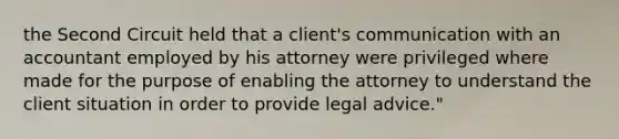 the Second Circuit held that a client's communication with an accountant employed by his attorney were privileged where made for the purpose of enabling the attorney to understand the client situation in order to provide legal advice."