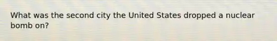 What was the second city the United States dropped a nuclear bomb on?