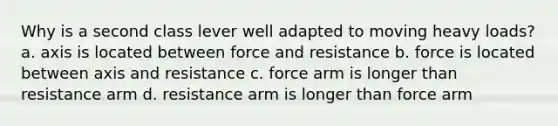 Why is a second class lever well adapted to moving heavy loads? a. axis is located between force and resistance b. force is located between axis and resistance c. force arm is longer than resistance arm d. resistance arm is longer than force arm