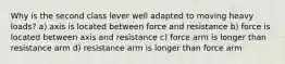 Why is the second class lever well adapted to moving heavy loads? a) axis is located between force and resistance b) force is located between axis and resistance c) force arm is longer than resistance arm d) resistance arm is longer than force arm