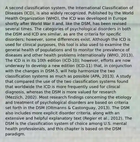 A second classification system, the International Classification of Diseases (ICD), is also widely recognized. Published by the World Health Organization (WHO), the ICD was developed in Europe shortly after World War II and, like the DSM, has been revised several times. The categories of psychological disorders in both the DSM and ICD are similar, as are the criteria for specific disorders; however, some differences exist. Although the ICD is used for clinical purposes, this tool is also used to examine the general health of populations and to monitor the prevalence of diseases and other health problems internationally (WHO, 2013). The ICD is in its 10th edition (ICD-10); however, efforts are now underway to develop a new edition (ICD-11) that, in conjunction with the changes in DSM-5, will help harmonize the two classification systems as much as possible (APA, 2013). A study that compared the use of the two classification systems found that worldwide the ICD is more frequently used for clinical diagnosis, whereas the DSM is more valued for research (Mezzich, 2002). Most research findings concerning the etiology and treatment of psychological disorders are based on criteria set forth in the DSM (Oltmanns & Castonguay, 2013). The DSM also includes more explicit disorder criteria, along with an extensive and helpful explanatory text (Regier et al., 2012). The DSM is the classification system of choice among U.S. mental health professionals, and this chapter is based on the DSM paradigm.