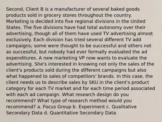 Second, Client B is a manufacturer of several baked goods products sold in grocery stores throughout the country. Marketing is decided into five regional divisions in the United States. The five divisions have had total autonomy over their advertising, though all of them have used TV advertising almost exclusively. Each division has tried several different TV add campaigns; some were thought to be successful and others not as successful, but nobody had ever formally evaluated the ad expenditures. A new marketing VP now wants to evaluate the advertising. She's interested in knowing not only the sales of the client's products sold during the different campaigns but also what happened to sales of competitors' brands. In this case, the client needs us to describe sales by SKU in the client's product category for each TV market and for each time period associated with each ad campaign. What research design do you recommend? What type of research method would you recommend? a. Focus Group b. Experiment c. Qualitative Secondary Data d. Quantitative Secondary Data