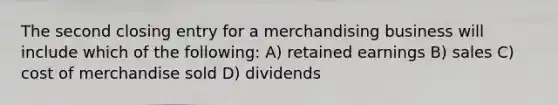 The second closing entry for a merchandising business will include which of the following: A) retained earnings B) sales C) cost of merchandise sold D) dividends