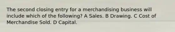 The second closing entry for a merchandising business will include which of the following? A Sales. B Drawing. C Cost of Merchandise Sold. D Capital.