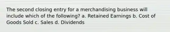 The second closing entry for a merchandising business will include which of the following? a. Retained Earnings b. Cost of Goods Sold c. Sales d. Dividends