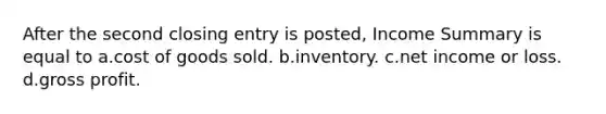 After the second closing entry is posted, Income Summary is equal to a.cost of goods sold. b.inventory. c.net income or loss. d.<a href='https://www.questionai.com/knowledge/klIB6Lsdwh-gross-profit' class='anchor-knowledge'>gross profit</a>.