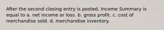 After the second closing entry is posted, Income Summary is equal to a. net income or loss. b. gross profit. c. cost of merchandise sold. d. merchandise inventory.