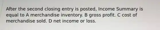 After the second closing entry is posted, Income Summary is equal to A merchandise inventory. B gross profit. C cost of merchandise sold. D net income or loss.