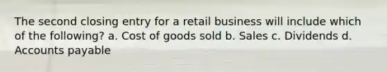 The second closing entry for a retail business will include which of the following? a. Cost of goods sold b. Sales c. Dividends d. Accounts payable