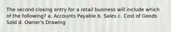 The second closing entry for a retail business will include which of the following? a. Accounts Payable b. Sales c. Cost of Goods Sold d. Owner's Drawing