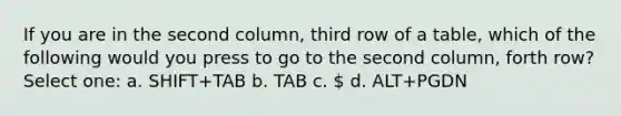 If you are in the second column, third row of a table, which of the following would you press to go to the second column, forth row? Select one: a. SHIFT+TAB b. TAB c.  d. ALT+PGDN