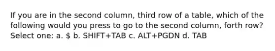 If you are in the second column, third row of a table, which of the following would you press to go to the second column, forth row? Select one: a.  b. SHIFT+TAB c. ALT+PGDN d. TAB