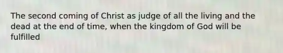 The second coming of Christ as judge of all the living and the dead at the end of time, when the kingdom of God will be fulfilled