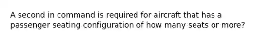 A second in command is required for aircraft that has a passenger seating configuration of how many seats or more?