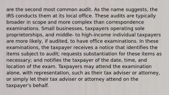 are the second most common audit. As the name suggests, the IRS conducts them at its local office. These audits are typically broader in scope and more complex than correspondence examinations. Small businesses, taxpayers operating sole proprietorships, and middle- to high-income individual taxpayers are more likely, if audited, to have office examinations. In these examinations, the taxpayer receives a notice that identifies the items subject to audit; requests substantiation for these items as necessary; and notifies the taxpayer of the date, time, and location of the exam. Taxpayers may attend the examination alone, with representation, such as their tax adviser or attorney, or simply let their tax adviser or attorney attend on the taxpayer's behalf.