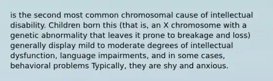 is the second most common chromosomal cause of intellectual disability. Children born this (that is, an X chromosome with a genetic abnormality that leaves it prone to breakage and loss) generally display mild to moderate degrees of intellectual dysfunction, language impairments, and in some cases, behavioral problems Typically, they are shy and anxious.