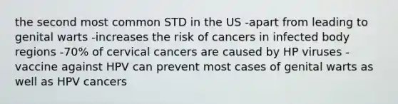 the second most common STD in the US -apart from leading to genital warts -increases the risk of cancers in infected body regions -70% of cervical cancers are caused by HP viruses -vaccine against HPV can prevent most cases of genital warts as well as HPV cancers