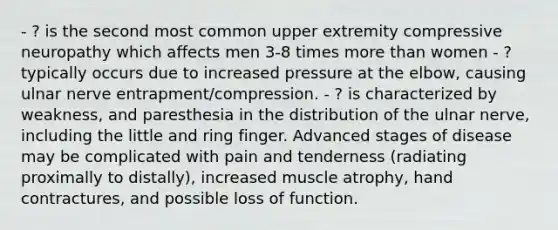 - ? is the second most common upper extremity compressive neuropathy which affects men 3-8 times more than women - ? typically occurs due to increased pressure at the elbow, causing ulnar nerve entrapment/compression. - ? is characterized by weakness, and paresthesia in the distribution of the ulnar nerve, including the little and ring finger. Advanced stages of disease may be complicated with pain and tenderness (radiating proximally to distally), increased muscle atrophy, hand contractures, and possible loss of function.