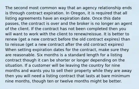 The second most common way that an agency relationship ends is through contract expiration. In Oregon, it is required that all listing agreements have an expiration date. Once this date passes, the contract is over and the broker is no longer an agent of the client. If the contract has not been completed then you will want to work with the client to renew/reissue. It is better to renew (get a new contract before the old contract expires) than to reissue (get a new contract after the old contract expires) When setting expiration dates for the contract, make sure they are reasonable. Six months is a standard length for a listing contract though it can be shorter or longer depending on the situation. If a customer will be leaving the country for nine months and wants you to sell their property while they are away then you will need a listing contract that lasts at bare minimum nine months, though ten or twelve months might be better.