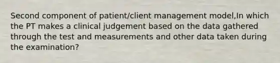 Second component of patient/client management model,In which the PT makes a clinical judgement based on the data gathered through the test and measurements and other data taken during the examination?