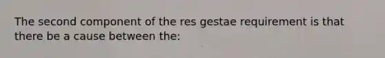 The second component of the res gestae requirement is that there be a cause between the: