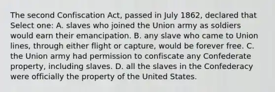 The second Confiscation Act, passed in July 1862, declared that Select one: A. slaves who joined the Union army as soldiers would earn their emancipation. B. any slave who came to Union lines, through either flight or capture, would be forever free. C. the Union army had permission to confiscate any Confederate property, including slaves. D. all the slaves in the Confederacy were officially the property of the United States.