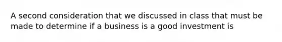 A second consideration that we discussed in class that must be made to determine if a business is a good investment is