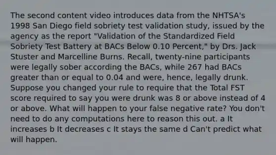 The second content video introduces data from the NHTSA's 1998 San Diego field sobriety test validation study, issued by the agency as the report "Validation of the Standardized Field Sobriety Test Battery at BACs Below 0.10 Percent," by Drs. Jack Stuster and Marcelline Burns. Recall, twenty-nine participants were legally sober according the BACs, while 267 had BACs greater than or equal to 0.04 and were, hence, legally drunk. Suppose you changed your rule to require that the Total FST score required to say you were drunk was 8 or above instead of 4 or above. What will happen to your false negative rate? You don't need to do any computations here to reason this out. a It increases b It decreases c It stays the same d Can't predict what will happen.