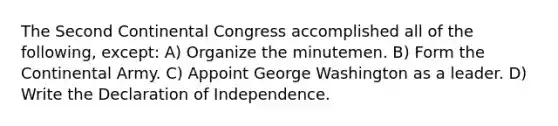 The Second Continental Congress accomplished all of the following, except: A) Organize the minutemen. B) Form the Continental Army. C) Appoint George Washington as a leader. D) Write the Declaration of Independence.