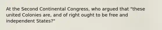 At the Second Continental Congress, who argued that "these united Colonies are, and of right ought to be free and independent States?"