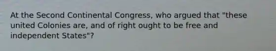 At the Second Continental Congress, who argued that "these united Colonies are, and of right ought to be free and independent States"?