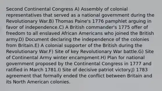 Second Continental Congress A) Assembly of colonial representatives that served as a national government during the Revolutionary War.B) Thomas Paine's 1776 pamphlet arguing in favor of independence.C) A British commander's 1775 offer of freedom to all enslaved <a href='https://www.questionai.com/knowledge/kktT1tbvGH-african-americans' class='anchor-knowledge'>african americans</a> who joined the British army.D) Document declaring the independence of the colonies from Britain.E) A colonial supporter of the British during the Revolutionary War.F) Site of key Revolutionary War battle.G) Site of Continental Army winter encampment.H) Plan for national government proposed by <a href='https://www.questionai.com/knowledge/kjnO4tUwQH-the-continental-congress' class='anchor-knowledge'>the continental congress</a> in 1777 and ratified in March 1781.I) Site of decisive patriot victory.J) 1783 agreement that formally ended the conflict between Britain and its North American colonies.