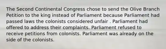 The Second Continental Congress chose to send the Olive Branch Petition to the king instead of Parliament because Parliament had passed laws the colonists considered unfair . Parliament had offered to address their complaints. Parliament refused to receive petitions from colonists. Parliament was already on the side of the colonists.