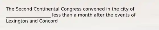 The Second Continental Congress convened in the city of ____________________ less than a month after the events of Lexington and Concord