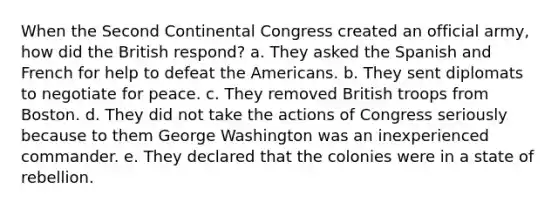 When the Second Continental Congress created an official army, how did the British respond? a. They asked the Spanish and French for help to defeat the Americans. b. They sent diplomats to negotiate for peace. c. They removed British troops from Boston. d. They did not take the actions of Congress seriously because to them George Washington was an inexperienced commander. e. They declared that the colonies were in a state of rebellion.