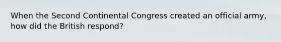 When the Second Continental Congress created an official army, how did the British respond?